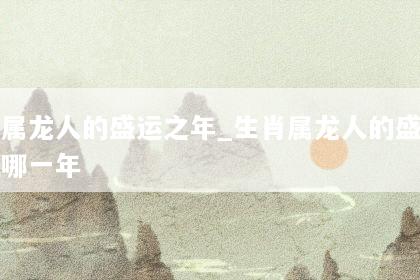 生肖属龙人的盛运之年_生肖属龙人的盛运之年是哪一年