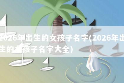 2026年出生的女孩子名字(2026年出生的女孩子名字大全)